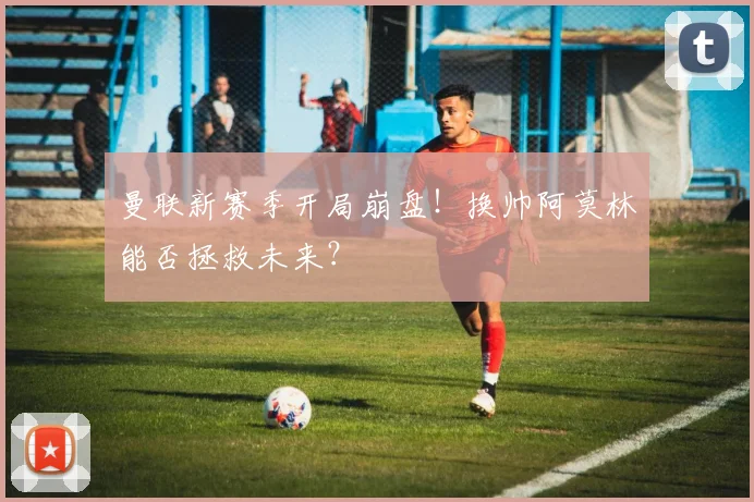 曼联新赛季开局崩盘！换帅阿莫林能否拯救未来？