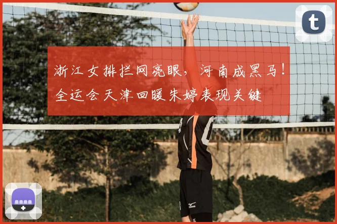 浙江女排拦网亮眼，河南成黑马！全运会天津回暖朱婷表现关键